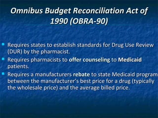 Omnibus Budget Reconciliation Act of
              1990 (OBRA-90)

   Requires states to establish standards for Drug Use Review
    (DUR) by the pharmacist.
   Requires pharmacists to offer counseling to Medicaid
    patients.
   Requires a manufacturers rebate to state Medicaid program
    between the manufacturer’s best price for a drug (typically
    the wholesale price) and the average billed price.
 