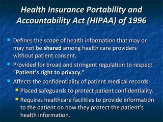 Health Insurance Portability and
     Accountability Act (HIPAA) of 1996
   Defines the scope of health information that may or
    may not be shared among health care providers
    without patient consent.
   Provided for broad and stringent regulation to respect
    “Patient’s right to privacy.”
   Affects the confidentiality of patient medical records.
      Placed safeguards to protect patient confidentiality.

      Requires healthcare facilities to provide information

       to the patient on how they protect the patient’s
       health information.
 