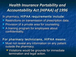 Health Insurance Portability and
   Accountability Act (HIPAA) of 1996
In pharmacy, HIPAA requirements include :
 Restrictions on transmission of prescription data.

 Provision of a private area for counseling.

 A training program for employees about
  confidentiality.

For pharmacy technicians, HIPAA means :
 Must not reveal any information on any patient
  outside the pharmacy.
    Violations would be grounds for immediate
     termination and legal action.
 