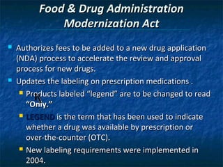 Food & Drug Administration
              Modernization Act
   Authorizes fees to be added to a new drug application
    (NDA) process to accelerate the review and approval
    process for new drugs.
   Updates the labeling on prescription medications .
      Products labeled “legend” are to be changed to read

       “Only.”
      LEGEND is the term that has been used to indicate

       whether a drug was available by prescription or
       over-the-counter (OTC).
      New labeling requirements were implemented in

       2004.
 