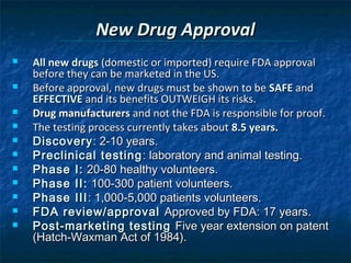 New Drug Approval
   All new drugs (domestic or imported) require FDA approval
    before they can be marketed in the US.
   Before approval, new drugs must be shown to be SAFE and
    EFFECTIVE and its benefits OUTWEIGH its risks.
   Drug manufacturers and not the FDA is responsible for proof.
   The testing process currently takes about 8.5 years.
   Discovery : 2-10 years.
   Preclinical testing : laboratory and animal testing.
   Phase I: 20-80 healthy volunteers.
   Phase II: 100-300 patient volunteers.
   Phase III : 1,000-5,000 patients volunteers.
   FDA review/approval Approved by FDA: 17 years.
   Post-marketing testing Five year extension on patent
    (Hatch-Waxman Act of 1984).
 