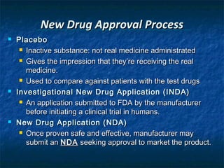 New Drug Approval Process
   Placebo
      Inactive substance: not real medicine administrated

      Gives the impression that they’re receiving the real

       medicine.
      Used to compare against patients with the test drugs

   Investigational New Drug Application (INDA)
      An application submitted to FDA by the manufacturer

       before initiating a clinical trial in humans.
   New Drug Application (NDA)
      Once proven safe and effective, manufacturer may

       submit an NDA seeking approval to market the product.
 