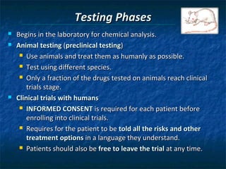 Testing Phases
   Begins in the laboratory for chemical analysis.
   Animal testing (preclinical testing)
      Use animals and treat them as humanly as possible.

      Test using different species.

      Only a fraction of the drugs tested on animals reach clinical

        trials stage.
   Clinical trials with humans
      INFORMED CONSENT is required for each patient before

        enrolling into clinical trials.
      Requires for the patient to be told all the risks and other

        treatment options in a language they understand.
      Patients should also be free to leave the trial at any time.
 