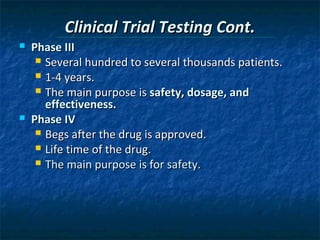 Clinical Trial Testing Cont.
   Phase III
      Several hundred to several thousands patients.
      1-4 years.
      The main purpose is safety, dosage, and
       effectiveness.
   Phase IV
      Begs after the drug is approved.
      Life time of the drug.
      The main purpose is for safety.
 