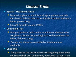 Clinical Trials
   Special “Treatment Status”
      Permission given to administer drugs in patients outside

       the clinical trials for relief to a critically ill patient without a
       better proven drug.
      E.g. AZT for AIDS in early 1990’s.

   Controlled Trial
      Group of patients (with similar condition or disease) who

       are given a placebo (or no drug) and used to compare the
       effect of the test drug.
      Groups are placed on controlled or treatment arm

       randomly.
   Blind Trial
      The patient or the doctor who is treating the patient does

       not know which arm of the study a particular patient is on.
 