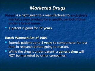 Marketed Drugs
Patent is a right given to a manufacturer to exclusively
  market a new product for a specific period of time
  under a brand name.
 A patent is good for 17 years.



Hatch-Waxman Act of 1984
 Extends patient up to 5 years to compensate for lost
  time in research before going to market.
 While the drug is under patent, a generic drug will
  NOT be marketed by other companies.
 