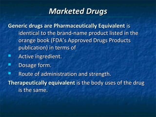 Marketed Drugs
Generic drugs are Pharmaceutically Equivalent is
    identical to the brand-name product listed in the
    orange book (FDA’s Approved Drugs Products
    publication) in terms of
   Active ingredient.
   Dosage form.
   Route of administration and strength.
Therapeutically equivalent is the body uses of the drug
    is the same.
 