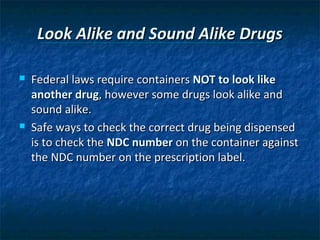 Look Alike and Sound Alike Drugs

   Federal laws require containers NOT to look like
    another drug, however some drugs look alike and
    sound alike.
   Safe ways to check the correct drug being dispensed
    is to check the NDC number on the container against
    the NDC number on the prescription label.
 