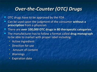 Over-the-Counter (OTC) Drugs
   OTC drugs have to be approved by the FDA .
   Can be used upon the judgment of the consumer without a
    prescription from a physician.
   There are over 100,000 OTC drugs in 80 therapeutic categories.
   The manufacturer has to follow a format called drug monograph
    to be able to market with proper label including:
     • Active ingredient

     • Direction for use

     • Amount of content

     • Warnings

     • Expiration date
 