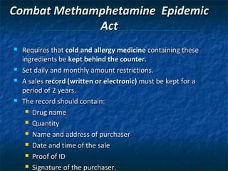 Combat Methamphetamine Epidemic
             Act
   Requires that cold and allergy medicine containing these
    ingredients be kept behind the counter.
   Set daily and monthly amount restrictions.
   A sales record (written or electronic) must be kept for a
    period of 2 years.
   The record should contain:
      Drug name

      Quantity

      Name and address of purchaser

      Date and time of the sale

      Proof of ID

      Signature of the purchaser.
 