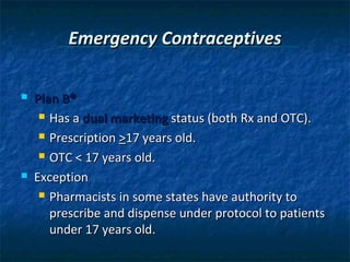 Emergency Contraceptives

   Plan B®
      Has a dual marketing status (both Rx and OTC).

      Prescription >17 years old.

      OTC < 17 years old.

   Exception
      Pharmacists in some states have authority to

       prescribe and dispense under protocol to patients
       under 17 years old.
 