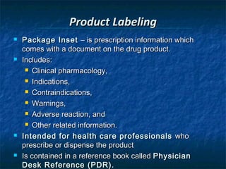 Product Labeling
   Package Inset – is prescription information which
    comes with a document on the drug product.
   Includes:
      Clinical pharmacology,

      Indications,

      Contraindications,

      Warnings,

      Adverse reaction, and

      Other related information.

   Intended for health care professionals who
    prescribe or dispense the product
   Is contained in a reference book called Physician
    Desk Reference (PDR).
 
