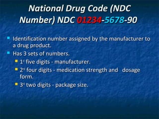 National Drug Code (NDC
      Number) NDC 01234-5678-90
   Identification number assigned by the manufacturer to
    a drug product.
   Has 3 sets of numbers.
      1st five digits - manufacturer.

      2nd four digits - medication strength and dosage
       form.
      3rd two digits - package size.
 