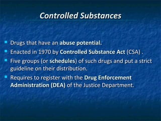 Controlled Substances

   Drugs that have an abuse potential.
   Enacted in 1970 by Controlled Substance Act (CSA) .
   Five groups (or schedules) of such drugs and put a strict
    guideline on their distribution.
   Requires to register with the Drug Enforcement
    Administration (DEA) of the Justice Department.
 