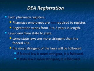 DEA Registration
   Each pharmacy registers.
      Pharmacy employees are not required to register.

      Registration varies from 1 to 3 years in length.

   Laws vary from state to state.
      some state laws are more stringent than the

       federal CSA.
      the most stringent of the laws will be followed

         If federal law is more stringent, it is followed.

         If state law is more stringent, it is followed.
 