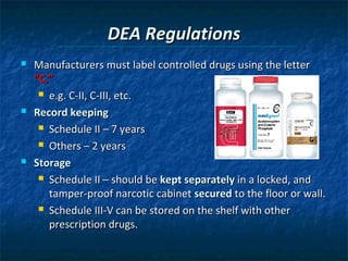DEA Regulations
   Manufacturers must label controlled drugs using the letter
    “C.”
      e.g. C-II, C-III, etc.

   Record keeping
      Schedule II – 7 years

      Others – 2 years

   Storage
      Schedule II – should be kept separately in a locked, and

       tamper-proof narcotic cabinet secured to the floor or wall.
      Schedule III-V can be stored on the shelf with other

       prescription drugs.
 