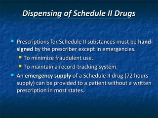 Dispensing of Schedule II Drugs


   Prescriptions for Schedule II substances must be hand-
    signed by the prescriber except in emergencies.
      To minimize fraudulent use.

      To maintain a record-tracking system.

   An emergency supply of a Schedule II drug (72 hours
    supply) can be provided to a patient without a written
    prescription in most states.
 