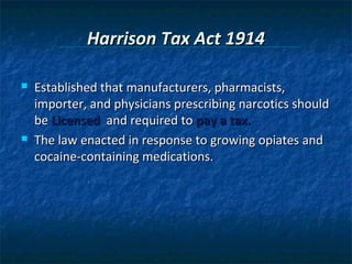 Harrison Tax Act 1914

   Established that manufacturers, pharmacists,
    importer, and physicians prescribing narcotics should
    be Licensed and required to pay a tax.
   The law enacted in response to growing opiates and
    cocaine-containing medications.
 
