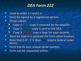 DEA Form 222
    Used to order C-I and C-II.
    Must be signed by a registered person.
    Three copies:
       Copy 1: Blue copy is retained by the supplier.
       Copy 2: Green copy is sent to the DEA.
       Copy 3: Brown copy is kept for your records.
    Must be kept in a separate file from other invoices.
    Note that C-III - C-V does not require federal order
     forms.
    Form has its own unique serial number.
    Form can be requested online.
 