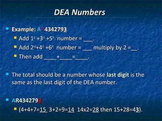 DEA Numbers
   Example: AR4342793
      Add 1st +3rd +5th number = ___.

      Add 2nd+4th +6th number = ___ multiply by 2 =__.

      Then add ____+____=____.



   The total should be a number whose last digit is the
    same as the last digit of the DEA number.

   AR4342793
      (4+4+7=15 3+2+9=14 14x2=28 then 15+28=43).
 