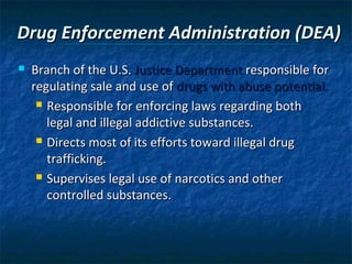 Drug Enforcement Administration (DEA)
   Branch of the U.S. Justice Department responsible for
    regulating sale and use of drugs with abuse potential.
      Responsible for enforcing laws regarding both

       legal and illegal addictive substances.
      Directs most of its efforts toward illegal drug

       trafficking.
      Supervises legal use of narcotics and other

       controlled substances.
 