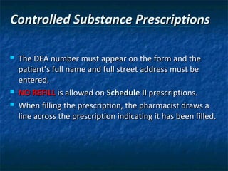 Controlled Substance Prescriptions

   The DEA number must appear on the form and the
    patient’s full name and full street address must be
    entered.
   NO REFILL is allowed on Schedule II prescriptions.
   When filling the prescription, the pharmacist draws a
    line across the prescription indicating it has been filled.
 