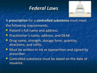 Federal Laws

A prescription for a controlled substance must meet
the following requirements.
 Patient’s full name and address.

 Practitioner’s name, address, and DEA#.

 Drug name, strength, dosage form, quantity,
  directions, and refills.
 Must be written in ink or typewritten and signed by
  prescriber.
 Controlled substance must be dated on the date of
  issuance.
 
