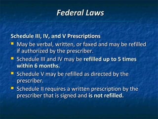 Federal Laws

Schedule III, IV, and V Prescriptions
 May be verbal, written, or faxed and may be refilled
  if authorized by the prescriber.
 Schedule III and IV may be refilled up to 5 times
  within 6 months.
 Schedule V may be refilled as directed by the
  prescriber.
 Schedule II requires a written prescription by the
  prescriber that is signed and is not refilled.
 