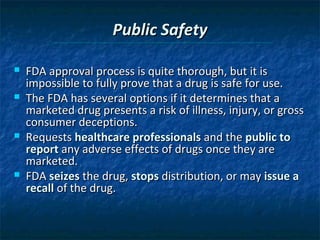 Public Safety

   FDA approval process is quite thorough, but it is
    impossible to fully prove that a drug is safe for use.
   The FDA has several options if it determines that a
    marketed drug presents a risk of illness, injury, or gross
    consumer deceptions.
   Requests healthcare professionals and the public to
    report any adverse effects of drugs once they are
    marketed.
   FDA seizes the drug, stops distribution, or may issue a
    recall of the drug.
 