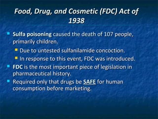 Food, Drug, and Cosmetic (FDC) Act of
                    1938
   Sulfa poisoning caused the death of 107 people,
    primarily children.
      Due to untested sulfanilamide concoction.

      In response to this event, FDC was introduced.

   FDC is the most important piece of legislation in
    pharmaceutical history.
   Required only that drugs be SAFE for human
    consumption before marketing.
 