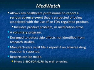 MedWatch
 Allows any healthcare professional to report a

  serious adverse event that is suspected of being
  associated with the use of an FDA-regulated product.
    Includes product problem, or medication error.

 A voluntary program.

 Designed to detect side effects not identified from

  research studies.
 Manufacturers must file a report if an adverse drug

  reaction is reported.
 Reports can be made.
     Phone 1-800-FDA-0178, by mail, or online.
 