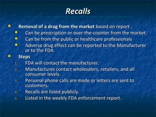 Recalls
      Removal of a drug from the market based on report .
         Can be prescription or over-the-counter from the market.
         Can be from the public or healthcare professionals
         Adverse drug effect can be reported to the Manufacturer
          or to the FDA.
      Steps
    1.    FDA will contact the manufacturer.
    2.    Manufactures contact wholesalers, retailers, and all
          consumer levels.
    3.    Personal phone calls are made or letters are sent to
          customers.
    4.    Recalls are listed publicly.
    5.    Listed in the weekly FDA enforcement report.
 