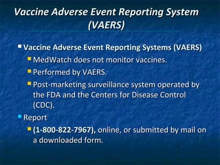 Vaccine Adverse Event Reporting System
               (VAERS)
 Vaccine Adverse Event Reporting Systems (VAERS)

   MedWatch does not monitor vaccines.

   Performed by VAERS.

   Post-marketing surveillance system operated by

     the FDA and the Centers for Disease Control
     (CDC).
 Report

    (1-800-822-7967), online, or submitted by mail on

     a downloaded form.
 