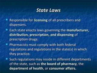 State Laws
   Responsible for licensing of all prescribers and
    dispensers.
   Each state enacts laws governing the manufacturer,
    distribution, prescription, and dispensing of
    prescription drugs.
   Pharmacists must comply with both federal
    regulations and regulations in the state(s) in which
    they practice.
   Such regulations may reside in different departments
    of the state, such as the board of pharmacy, the
    department of health, or consumer affairs.
 