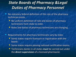 State Boards of Pharmacy &Legal
      Duties of Pharmacy Personnel
   No statutory federal definition of the role of the pharmacy
    technician exists.
      No uniform definition of role and duties of pharmacy

       technicians from state to state.
      Roles and duties of pharmacy technicians are changing.



   Requirements for pharmacy technicians vary by state.
      Some states require licensure or registration with the

       board.
      Some states require passing national certification exams.

      Technicians duties in all states must be carried out under

       the direct supervision of a licensed pharmacist.
 