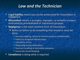 Law and the Technician
   Legal liability means you can be prosecuted for misconduct or
    negligence.
   Misconduct means a wrongful, improper, or unlawful conduct
    motivated by premeditated or intentional purpose.
   Negligence is the most common form of misconduct.
      Refers to failure to do something that should or must be
       done.
           Incorrect labeling, failure to maintain patient confidentiality.
           Failure to recognize expired drugs.
           Calculation errors.
           Dispensing wrong medication.
           Incorrect handling of controlled substance.
           Inaccurate record keeping.
   Compliance is doing what is required.
 