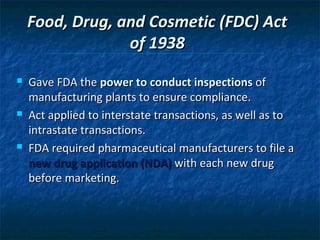 Food, Drug, and Cosmetic (FDC) Act
                 of 1938
   Gave FDA the power to conduct inspections of
    manufacturing plants to ensure compliance.
   Act applied to interstate transactions, as well as to
    intrastate transactions.
   FDA required pharmaceutical manufacturers to file a
    new drug application (NDA) with each new drug
    before marketing.
 