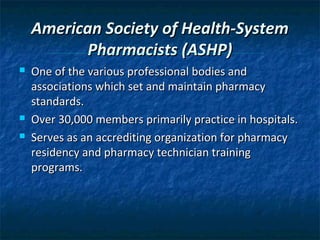 American Society of Health-System
           Pharmacists (ASHP)
   One of the various professional bodies and
    associations which set and maintain pharmacy
    standards.
   Over 30,000 members primarily practice in hospitals.
   Serves as an accrediting organization for pharmacy
    residency and pharmacy technician training
    programs.
 