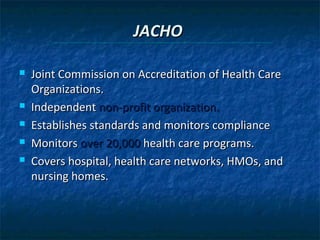 JACHO

   Joint Commission on Accreditation of Health Care
    Organizations.
   Independent non-profit organization.
   Establishes standards and monitors compliance
   Monitors over 20,000 health care programs.
   Covers hospital, health care networks, HMOs, and
    nursing homes.
 
