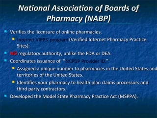 National Association of Boards of
              Pharmacy (NABP)
   Verifies the licensure of online pharmacies.
      Internet VIPPS® program (Verified Internet Pharmacy Practice

       Sites).
   NO regulatory authority, unlike the FDA or DEA.
   Coordinates issuance of “NCPDP Provider ID.”
      Assigned a unique number to pharmacies in the United States and

       territories of the United States.
      Identifies your pharmacy to health plan claims processors and

       third party contractors.
   Developed the Model State Pharmacy Practice Act (MSPPA).
 