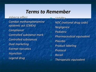 Terms to Remember
1.   Adverse effect              10.   Liability
2.   Combat methamphetamine      11.   NDC (national drug code)
     epidemic act (CMEA)         12.   Negligence
3.   Compliance                  13.   Pediatric
4.   Controlled substance mark   14.   Pharmaceutical equivalent
5.   Controlled substances       15.   Placebo
6.   Dual marketing              16.   Product labeling
7.   Exempt narcotics            17.   Protocol
8.   Injunction                  18.   Recall
9.   Legend drug                 19.   Therapeutic equivalent
 