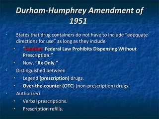 Durham-Humphrey Amendment of
                1951
•     States that drug containers do not have to include “adequate
      directions for use” as long as they include
    •    “Caution: Federal Law Prohibits Dispensing Without
         Prescription.”
    •    Now, “Rx Only.”
•     Distinguished between
    •    Legend (prescription) drugs.
    •    Over-the-counter (OTC) (non-prescription) drugs.
•     Authorized
    •    Verbal prescriptions.
    •    Prescription refills.
 