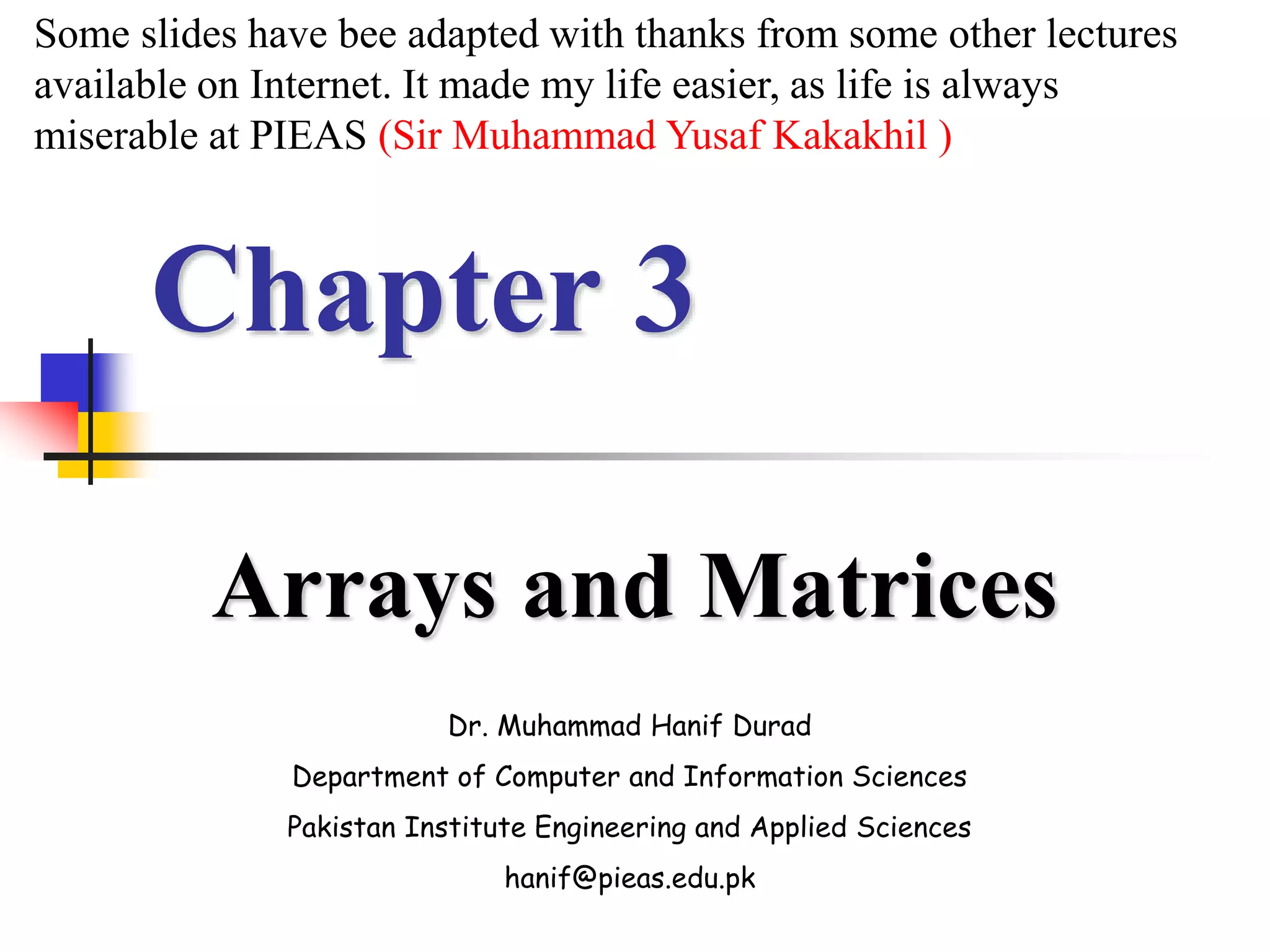 Chapter 3
Arrays and Matrices
Dr. Muhammad Hanif Durad
Department of Computer and Information Sciences
Pakistan Institute Engineering and Applied Sciences
hanif@pieas.edu.pk
Some slides have bee adapted with thanks from some other lectures
available on Internet. It made my life easier, as life is always
miserable at PIEAS (Sir Muhammad Yusaf Kakakhil )
 