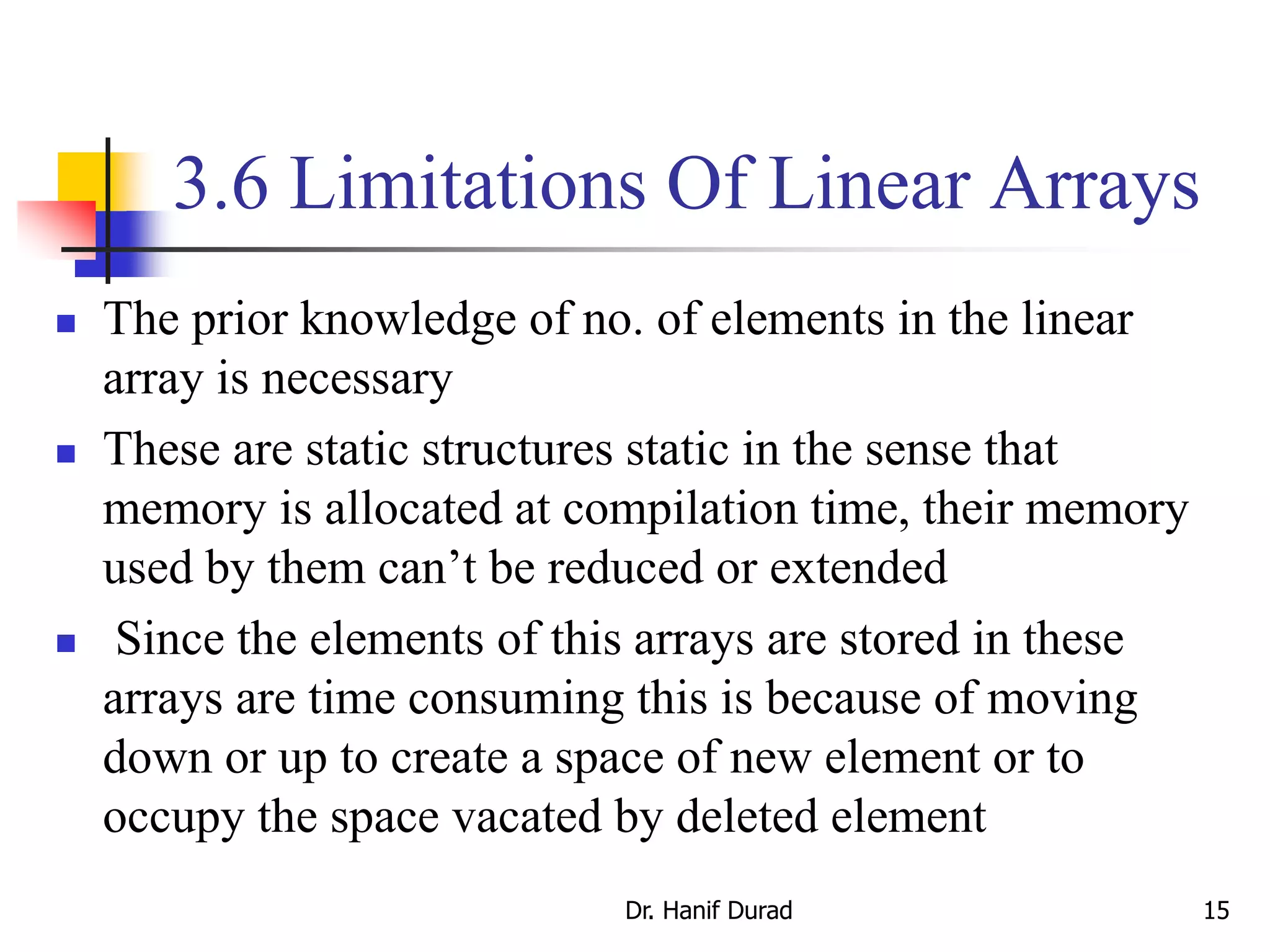 3.6 Limitations Of Linear Arrays
 The prior knowledge of no. of elements in the linear
array is necessary
 These are static structures static in the sense that
memory is allocated at compilation time, their memory
used by them can’t be reduced or extended
 Since the elements of this arrays are stored in these
arrays are time consuming this is because of moving
down or up to create a space of new element or to
occupy the space vacated by deleted element
Dr. Hanif Durad 15
 
