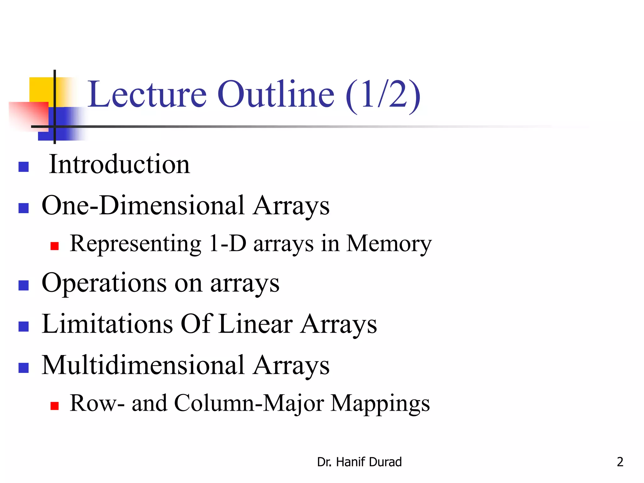Dr. Hanif Durad 2
Lecture Outline (1/2)
 Introduction
 One-Dimensional Arrays
 Representing 1-D arrays in Memory
 Operations on arrays
 Limitations Of Linear Arrays
 Multidimensional Arrays
 Row- and Column-Major Mappings
 