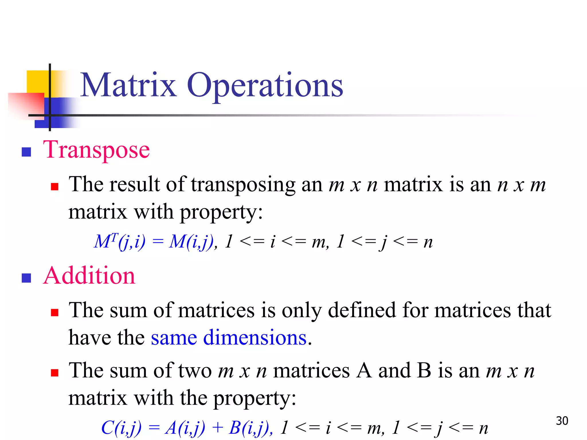 30
Matrix Operations
 Transpose
 The result of transposing an m x n matrix is an n x m
matrix with property:
MT(j,i) = M(i,j), 1 <= i <= m, 1 <= j <= n
 Addition
 The sum of matrices is only defined for matrices that
have the same dimensions.
 The sum of two m x n matrices A and B is an m x n
matrix with the property:
C(i,j) = A(i,j) + B(i,j), 1 <= i <= m, 1 <= j <= n
 