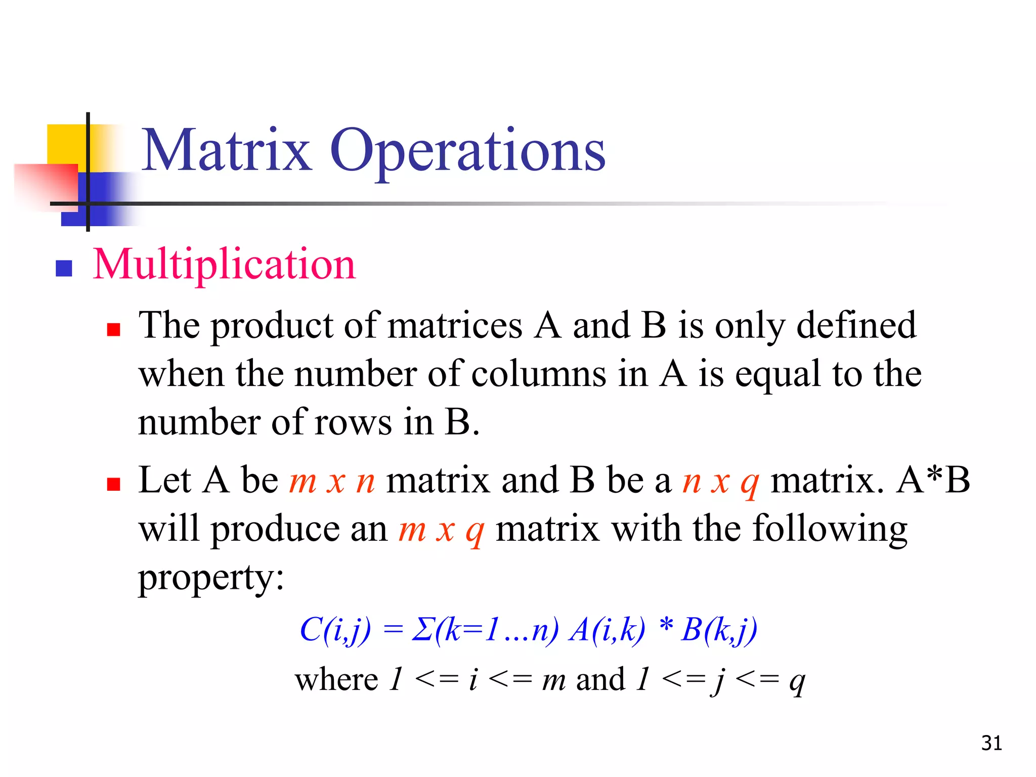 31
Matrix Operations
 Multiplication
 The product of matrices A and B is only defined
when the number of columns in A is equal to the
number of rows in B.
 Let A be m x n matrix and B be a n x q matrix. A*B
will produce an m x q matrix with the following
property:
C(i,j) = Σ(k=1…n) A(i,k) * B(k,j)
where 1 <= i <= m and 1 <= j <= q
 