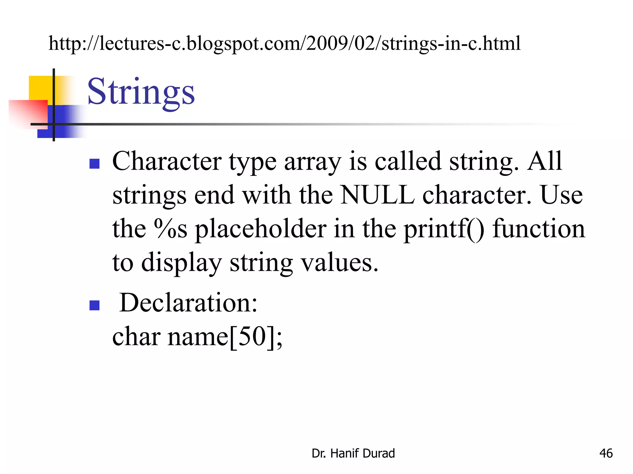 Strings
 Character type array is called string. All
strings end with the NULL character. Use
the %s placeholder in the printf() function
to display string values.
 Declaration:
char name[50];
Dr. Hanif Durad 46
http://lectures-c.blogspot.com/2009/02/strings-in-c.html
 