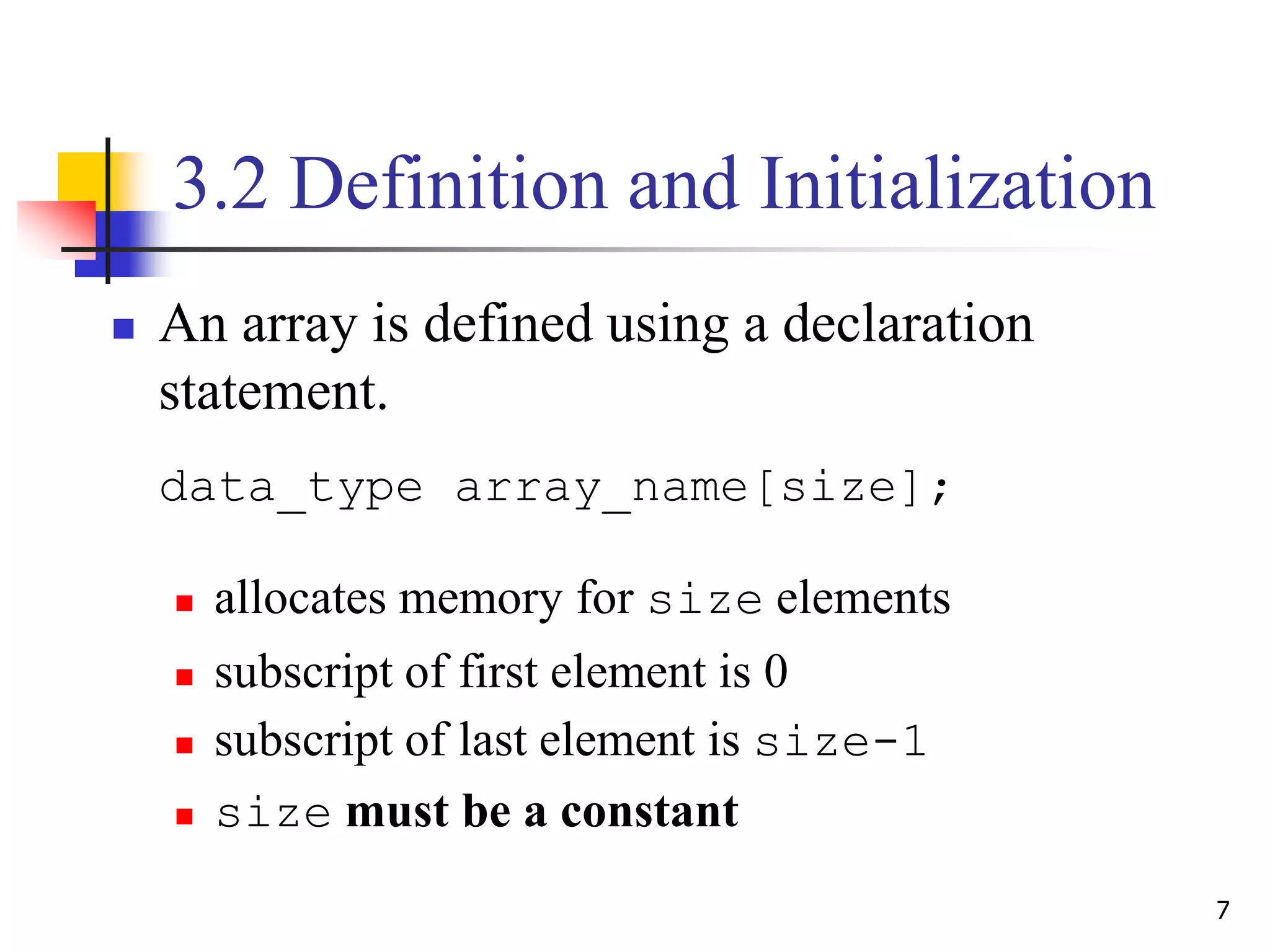 7
3.2 Definition and Initialization
 An array is defined using a declaration
statement.
data_type array_name[size];
 allocates memory for size elements
 subscript of first element is 0
 subscript of last element is size-1
 size must be a constant
 