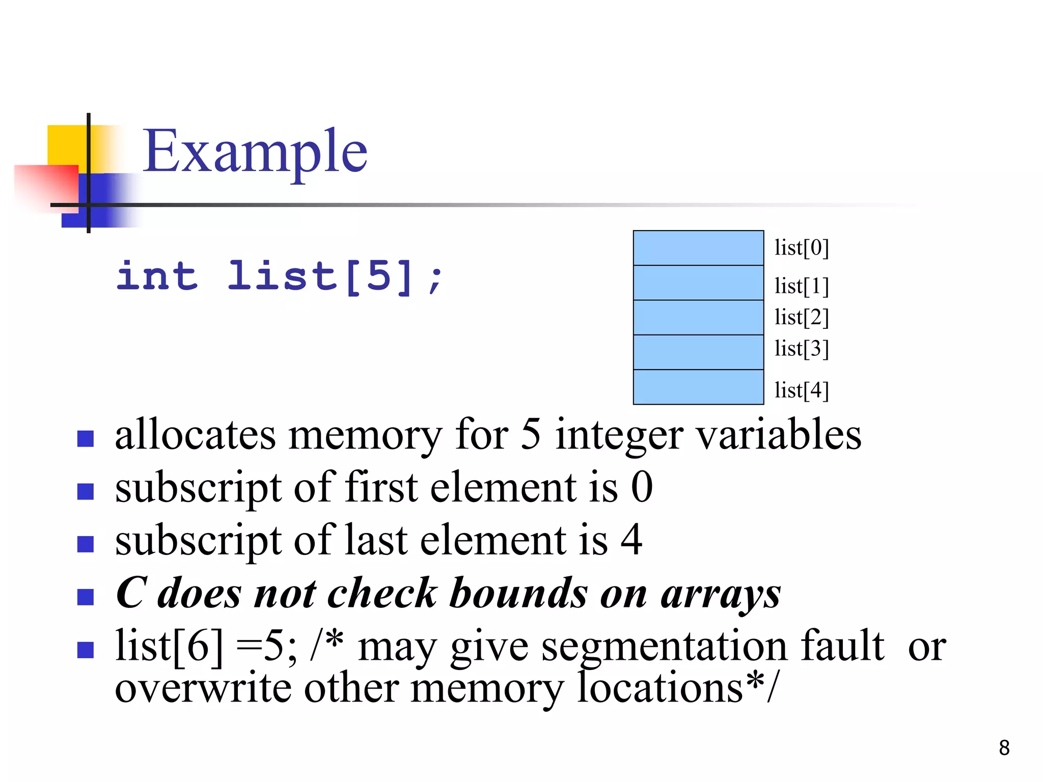 8
Example
int list[5];
 allocates memory for 5 integer variables
 subscript of first element is 0
 subscript of last element is 4
 C does not check bounds on arrays
 list[6] =5; /* may give segmentation fault or
overwrite other memory locations*/
list[0]
list[1]
list[2]
list[3]
list[4]
 